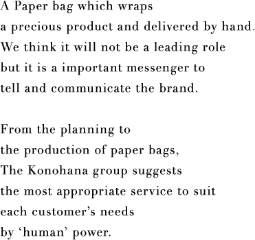 A Paper bag which wraps a precious product and delivered by hand. We think it will not be a leading role but it is a important messenger to tell and communicate the brand. From the planning to the production of paper bags, The Konohana group suggests the most appropriate service to suit each customer’s needs by ‘human’ power.