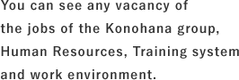 You can see any vacancy of the jobs of the Konohana group, Human Resources, Training system and work environment.